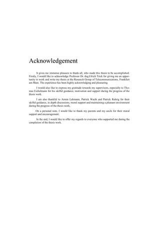 Acknowledgement
        It gives me immense pleasure to thank all, who made this thesis to be accomplished.
Firstly, I would like to acknowledge Professor Dr.-Ing.Ulrich Trick for giving me an oppor-
tunity to work and write my thesis at the Research Group of Telecommunications, Frankfurt
am Main. The experience has been highly acknowledging and pleasuring.
       I would also like to express my gratitude towards my supervisors, especially to Tho-
mas Eichelmann for his skilful guidance, motivation and support during the progress of the
thesis work.
        I am also thankful to Armin Lehmann, Patrick Wacht and Patrick Ruhrig for their
skilful guidance, in depth discussions, moral support and maintaining a pleasant environment
during the progress of the thesis work,
     On a personal note, I would like to thank my parents and my uncle for their moral
support and encouragement.
      In the end, I would like to offer my regards to everyone who supported me during the
completion of the thesis work.
 