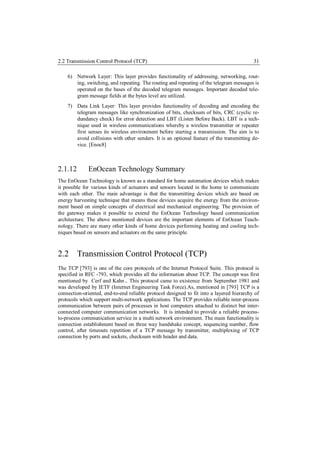 2.2 Transmission Control Protocol (TCP)                                                   31

    6) Network Layer: This layer provides functionality of addressing, networking, rout-
       ing, switching, and repeating. The routing and repeating of the telegram messages is
       operated on the bases of the decoded telegram messages. Important decoded tele-
       gram message fields at the bytes level are utilized.
    7) Data Link Layer: This layer provides functionality of decoding and encoding the
       telegram messages like synchronization of bits, checksum of bits, CRC (cyclic re-
       dundancy check) for error detection and LBT (Listen Before Back). LBT is a tech-
       nique used in wireless communications whereby a wireless transmitter or repeater
       first senses its wireless environment before starting a transmission. The aim is to
       avoid collisions with other senders. It is an optional feature of the transmitting de-
       vice. [Enoc8]



2.1.12        EnOcean Technology Summary
The EnOcean Technology is known as a standard for home automation devices which makes
it possible for various kinds of actuators and sensors located in the home to communicate
with each other. The main advantage is that the transmitting devices which are based on
energy harvesting technique that means these devices acquire the energy from the environ-
ment based on simple concepts of electrical and mechanical engineering. The provision of
the gateway makes it possible to extend the EnOcean Technology based communication
architecture. The above mentioned devices are the important elements of EnOcean Teach-
nology. There are many other kinds of home devices performing heating and cooling tech-
niques based on sensors and actuators on the same principle.



2.2 Transmission Control Protocol (TCP)
The TCP [793] is one of the core protocols of the Internet Protocol Suite. This protocol is
specified in RFC -793, which provides all the information about TCP. The concept was first
mentioned by Cerf and Kahn. This protocol came to existence from September 1981 and
was developed by IETF (Internet Engineering Task Force).As, mentioned in [793] TCP is a
connection-oriented, end-to-end reliable protocol designed to fit into a layered hierarchy of
protocols which support multi-network applications. The TCP provides reliable inter-process
communication between pairs of processes in host computers attached to distinct but inter-
connected computer communication networks. It is intended to provide a reliable process-
to-process communication service in a multi network environment. The main functionality is
connection establishment based on three way handshake concept, sequencing number, flow
control, after timeouts repetition of a TCP message by transmitter, multiplexing of TCP
connection by ports and sockets, checksum with header and data.
 