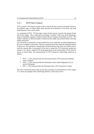 2.2 Transmission Control Protocol (TCP)                                                     32


2.2.1         TCP Flow Control
TCP is based on the logical concept of flow control; the flow control is basically based on
the different types of control flags which provide the information of the three way hand
shake between a server and a client.
As, mentioned in [793], TCP provides a means for the receiver to govern the amount of data
sent by the sender. This is achieved by returning a "window" with every ACK indicating a
range of acceptable sequence numbers beyond the last segment successfully received. The
window indicates an allowed number of octets that the sender may transmit before receiving
further permission.
The connection is initiated by a client and then the server sends back an acknowledgement to
the user to establish a connection. After the connection that client sends the datagram packets
to the server. This operation is flowed back and forth between the client user and the server,
until the required data is transmitted. In the end to release the TCP connection another pa-
rameter is set. There is defined TCP terminology based on the functionality of TCP which is
known as control flags. The communication in TCP is based on control flags which are as
follows:

    1.   SYN = 1: This value provides the information that the TCP-connection establish-
         ment is initiated.
    2.   ACK = 1: This value provides the information of the Acknowledgement of a re-
         ceived TCP-packet.
    3.   FIN = 1: This value provides the information that a TCP-connection is release.

The above mentioned control flags are the basic principle of communication in TCP, Figure
2.2.1 shows an example of the control flags between a client and a server.
 