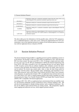 2.3 Session Initiation Protocol                                                                         34

                       Represents waiting for a connection termination request from the remote TCP, or an
                       acknowledgment of the connection termination request previously sent.
    FIN-WAIT-1
                       Represents waiting for a connection termination request from the remote TCP.
    FIN-WAIT-2
                       Represents waiting for a connection termination request from the local user.
   CLOSE-WAIT
                       Represents waiting for a connection termination request acknowledgment from the
      CLOSING          remote TCP.

                       Represents waiting for an acknowledgment of the connection termination request previ-
                       ously sent to the remote TCP (which includes an acknowledgment of its connection
     LAST-ACK          termination request).




The above table gives the information of all the possible states, while the TCP communica-
tion is established between a client and a server. During the implementation the TCP com-
munication is one of the important protocols to analyse as the EnOcean gateway communica-
tion with the Application Server is based on TCP/IP.




2.3           Session Initiation Protocol

The Session Initiation Protocol (SIP) is a signalling protocol used for establishing sessions in
an IP network. The first RFC of SIP was 2543 which was published in 1992. After that many
RFC have been created. The most recent RFC is 3261. To design a simpler and more modu-
lar way to do voice over IP, SIP was standardized in 1999 by the Internet Engineering Task
Force (IETF). SIP makes it possible to use it for signalling between two user agents. Based
on SIP, two-party sessions that are ordinary telephone calls, multiparty sessions that allow
everyone to hear and speak, and multicast sessions which means one sender, many receivers
can be realized. The session may contain audio, video, or data, the latter being useful for
multiplayer real-time games. SIP just handles setup, management, and termination of ses-
sions. Other protocols, such as RTP (Real Time Protocol) and RTCP (Real Time Communi-
cation Protocol), are used for data transport. SIP is an application-layer protocol and can run
over UDP [768] or TCP. SIP is a request-response protocol that closely resembles two other
Internet protocols, Hyper Text Transfer Protocol (HTTP) and Simple Mail Transfer Protocol
(SMTP). SIP is compatible with Internet applications.
According to RFC 3261, SIP is an application-layer control protocol that can establish, mod-
ify, and terminate multimedia sessions (conferences) such as Internet telephony calls. SIP
can also invite participants to already existing sessions, such as multicast conferences. Me-
dia can be added to (and removed from) an existing session. SIP transparently supports
name mapping and redirection services, which supports personal mobility.
 