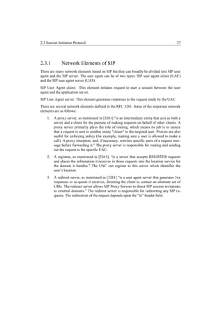 2.3 Session Initiation Protocol                                                               37




2.3.1         Network Elements of SIP
There are many network elements based on SIP but they can broadly be divided into SIP user
agent and the SIP server. The user agent can be of two types: SIP user agent client (UAC)
and the SIP user agent server (UAS).
SIP User Agent client: This element initiates request to start a session between the user
agent and the application server.
SIP User Agent server: This element generates responses to the request made by the UAC.
There are several network elements defined in the RFC 3261. Some of the important network
elements are as follows:
    1.   A proxy server, as mentioned in [3261] "is an intermediary entity that acts as both a
         server and a client for the purpose of making requests on behalf of other clients. A
         proxy server primarily plays the role of routing, which means its job is to ensure
         that a request is sent to another entity "closer" to the targeted user. Proxies are also
         useful for enforcing policy (for example, making sure a user is allowed to make a
         call). A proxy interprets, and, if necessary, rewrites specific parts of a request mes-
         sage before forwarding it." The proxy server is responsible for routing and sending
         out the request to the specific UAC.
    2.   A registrar, as mentioned in [3261], “is a server that accepts REGISTER requests
         and places the information it receives in those requests into the location service for
         the domain it handles." The UAC can register to this server which identifies the
         user’s location.
    3.   A redirect server, as mentioned in [3261] “is a user agent server that generates 3xx
         responses to re-quests it receives, directing the client to contact an alternate set of
         URIs. The redirect server allows SIP Proxy Servers to direct SIP session invitations
         to external domains.” The redirect server is responsible for redirecting any SIP re-
         quests. The redirection of the request depends upon the “to” header field.
 
