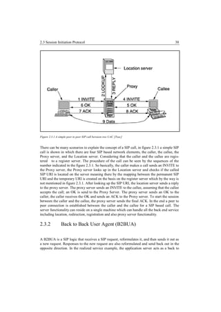 2.3 Session Initiation Protocol                                                            38




Figure 2.3.1 A simple peer to peer SIP call between two UAC [Tsac]


There can be many scenarios to explain the concept of a SIP call, in figure 2.3.1 a simple SIP
call is shown in which there are four SIP based network elements, the caller, the callee, the
Proxy server, and the Location server. Considering that the caller and the callee are regis-
tered to a register server. The procedure of the call can be seen by the sequences of the
number indicated in the figure 2.3.1. So basically, the caller makes a call sends an INVITE to
the Proxy server, the Proxy server looks up in the Location server and checks if the called
SIP URI is located on the server meaning there by the mapping between the permanent SIP
URI and the temporary URI is created on the basis on the register server which by the way is
not mentioned in figure 2.3.1. After looking up the SIP URI, the location server sends a reply
to the proxy server. The proxy server sends an INVITE to the callee, assuming that the callee
accepts the call; an OK is send to the Proxy Server. The proxy server sends an OK to the
caller; the caller receives the OK and sends an ACK to the Proxy server. To start the session
between the caller and the callee, the proxy server sends the final ACK. In the end a peer to
peer connection is established between the caller and the callee for a SIP based call. The
server functionality can reside on a single machine which can handle all the back end service
including location, redirection, registration and also proxy server functionality.

2.3.2           Back to Back User Agent (B2BUA)

A B2BUA is a SIP logic that receives a SIP request, reformulates it, and then sends it out as
a new request. Responses to the new request are also reformulated and send back out in the
opposite direction. In the realized service example, the application server acts as a back to
 