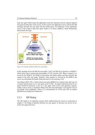 2.3 Session Initiation Protocol                                                            39

back user agent which means the application sends out responses and also requests depend-
ing upon the behaviour of the service. In the scenario the application server controls the SIP
messages between the user agent and the media server, this behaviour of the application
server is like a back to back user agent. Figure 2.3.2 shows a B2BUA, which theoretically
demonstrates the logic.




Figure 2.3.2 Example of a Back to Back User Agent [Sipc]


In this example service for both the user agents 1 and 2, the SIP server operates as a B2BUA,
which shows that it contains the functionality of UAC and the UAS. When a request is re-
ceived by the B2BUA, the B2BUA reformulates the header bodies and then forwards the
request to the other user agent. Similarly, when response is received by the B2BUA, the
server can reformulate the header fields and send it to the necessary UAC.
According to RFC-3261, a back-to-back user agent (B2BUA) is a logical entity that receives
a request and processes it as a user agent server (UAS). In order to determine how the re-
quest should be answered, it acts as a user agent client (UAC) and generates requests.
Unlike a proxy server, it maintains dialog state and must participate in all requests sent on
the dialogs it has established. Since it is a concatenation of a UAC and UAS, no explicit
definitions are needed for its behaviour.


2.3.3           SIP Dialog
The SIP dialog is an important concept while implementing the service as mentioned in
chapter 4. The dialog is basically between two user agents, or between two servers or be-
tween user agent and server.
 