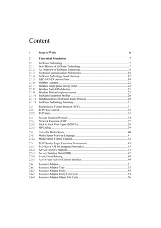 Content
1        Scope of Work                                                                                                           6

2        Theoretical Foundation                                                                                                  7
2.1      EnOcean Technology ............................................................................................. 7
2.1.1    Brief History of EnOcean Technology .................................................................... 7
2.1.2    An Overview of EnOcean Technology .................................................................... 8
2.1.3    EnOcean Communication Architecture ................................................................. 14
2.1.4    EnOcean Technology based Gateway ................................................................... 17
2.1.5    BSC-BAP-TX Access Point.................................................................................. 19
2.1.6    Wireless Actuator ................................................................................................. 22
2.1.7    Wireless single-phase energy meter ...................................................................... 24
2.1.8    Wireless Switch/Push-button ................................................................................ 25
2.1.9    Wireless Motion/brightness sensor ........................................................................ 25
2.1.10   EnOcean Equipment Profiles ................................................................................ 26
2.1.11   Standardization of EnOcean Radio Protocol .......................................................... 29
2.1.12   EnOcean Technology Summary............................................................................ 31
2.2      Transmission Control Protocol (TCP) ................................................................... 31
2.2.1    TCP Flow Control ................................................................................................ 32
2.2.2    TCP State ............................................................................................................. 33
2.3      Session Initiation Protocol .................................................................................... 34
2.3.1    Network Elements of SIP ..................................................................................... 37
2.3.2    Back to Back User Agent (B2BUA) ...................................................................... 38
2.3.3    SIP Dialog............................................................................................................ 39
2.4      Convedia Media Server ........................................................................................ 40
2.4.1    Media Server Mark up Language .......................................................................... 41
2.4.2    Media Server Control Channel.............................................................................. 42
2.5      JAIN Service Logic Execution Environment ......................................................... 43
2.5.1    JAIN (Java API for Integrated Networks) ............................................................. 43
2.5.2    Service Delivery Platform..................................................................................... 44
2.5.3    Service Building Block(SBB) ............................................................................... 47
2.5.4    Event, Event Routing............................................................................................ 48
2.5.5    Activity and Activity Context Interface ................................................................. 49
2.6      Resource Adaptor ................................................................................................. 51
2.6.1    Resource Adaptor Type ........................................................................................ 53
2.6.2    Resource Adaptor Entity....................................................................................... 54
2.6.3    Resource Adaptor Entity Life Cycle...................................................................... 54
2.6.4    Resource Adaptor Object Life Cycle ..................................................................... 56
 