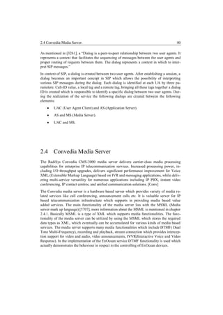 2.4 Convedia Media Server                                                                    40

As mentioned in [3261], a “Dialog is a peer-to-peer relationship between two user agents. It
represents a context that facilitates the sequencing of messages between the user agents and
proper routing of requests between them. The dialog represents a context in which to inter-
pret SIP messages.”
In context of SIP, a dialog is created between two user agents. After establishing a session, a
dialog becomes an important concept in SIP which allows the possibility of interpreting
various SIP messages during the dialog. Each dialog is identified at each UA by three pa-
rameters: Call-ID value, a local tag and a remote tag, bringing all these tags together a dialog
ID is created which is responsible to identify a specific dialog between two user agents. Dur-
ing the realization of the service the following dialogs are created between the following
elements:
        UAC (User Agent Client) and AS (Application Server).
        AS and MS (Media Server).
        UAC and MS.




2.4 Convedia Media Server
The RadiSys Convedia CMS-3000 media server delivers carrier-class media processing
capabilities for enterprise IP telecommunication services. Increased processing power, in-
cluding I/O throughput upgrades, delivers significant performance improvement for Voice
XML (Extensible Markup Language) based on IVR and messaging applications, while deliv-
ering multi-service versatility for numerous applications including IP PBX, instant video
conferencing, IP contact centres, and unified communication solutions. [Conv]
The Convedia media server is a hardware based server which provides variety of media re-
lated services like call conferencing, announcement calls etc. It is valuable server for IP
based telecommunication infrastructure which supports in providing media based value
added services. The main functionality of the media server lies with the MSML (Media
server mark up language) [5707], more information about the MSML is mentioned in chapter
2.4.1. Basically MSML is a type of XML which supports media functionalities. The func-
tionality of the media server can be utilized by using the MSML which stores the required
data types as XML, which eventually can be accumulated for various kinds of media based
services. The media server supports many media functionalities which include DTMF( Dual
Tone Multi-Frequency), recording and playback, stream connection which provides intercep-
tion support for video and audio, video announcements, IVVR(Interactive Voice and Video
Response). In the implementation of the EnOcean service DTMF functionality is used which
actually demonstrates the behaviour in respect to the controlling of EnOcean devices.
 