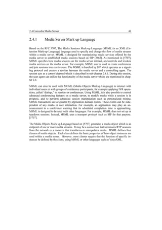 2.4 Convedia Media Server                                                                   41


2.4.1         Media Server Mark up Language

Based on the RFC 5707, The Media Sessions Mark-up Language (MSML) is an XML (Ex-
tension Mark-up Language) language used to specify and change the flow of media streams
within a media server. MSML is designed for manipulating media services offered by the
media server to established media sessions based on SIP [3665]. As mentioned in [5707],
MSML specifies how media sessions on the media server interact, and controls and invokes
media services on the media server. For example, MSML can be used to create conferences
and join sessions into conferences. The MSML is handled by SIP which operates as a signal-
ing protocol and creates a session between the media server and a controlling agent. The
session acts as a control channel which is described in sub-chapter 2.4.1. During this session,
the user agent can utilize the functionality of the media server which are mentioned in chap-
ter 2.4.

MSML can also be used with MOML (Media Objects Markup Language) to interact with
individual users or with groups of conference participants, for example applying IVR opera-
tions, called “dialogs,” to sessions or conferences. Using MSML, it is also possible to control
advanced conferencing features on a media server, to modify media while a session is in
progress, and to perform advanced session manipulation such as personalized mixing.
MSML transactions are originated by application domain events. These events can be inde-
pendent of any media or user interaction. For example, an application may play an an-
nouncement to a conference warning that its scheduled completion time is approaching.
MSML is designed to be used with other languages. For example, MSML does not set up or
teardown sessions. Instead, MSML uses a transport protocol such as SIP for that purpose.
[5707].

The Media Objects Mark up Language based on [5707] generates a media object which is an
endpoint of one or more media streams. It may be a connection that terminates RTP sessions
from the network or a resource that transforms or manipulates media. MSML defines four
classes of media objects. Each class defines the basic properties of how object instances are
used within a media server. However, most classes require that the function of specific in-
stances be defined by the client, using MSML or other languages such as VoiceXML.
 