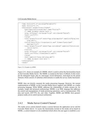 2.4 Convedia Media Server                                                                    42




Figure 2.4.1 Example of a MSML


Figure 2.4.1, shows an example of a MSML which is used to utilize the functionalities based
on the Convedia Media Server. The MSML is created on the basis of [Msml]. In this exam-
ple the dialogstart target, play id, send target, record destination, send target are the parent
elements which consists of substitute child elements to enable the service media functionali-
ty.

MSML does not directly constrain the media processing language. However, the current
implementation of MSML on the Convedia Media Server supports only MOML as a media
processing language. While MSML addresses the relationships of media streams (in, for
example, simple and advanced conferencing), MOML is an XML language that addresses
the control and manipulations of media processing operations, such as announcement, IVR,
play and record, AST/TTS, fax, and video. Together, MSML and MOML form general-
purpose media server control protocol architecture.




2.4.2          Media Server Control Channel
The media server control channel creates a session between the application server and the
Convedia Media Server. To access the functionality located on the media server based on
MSML, a control channel is to be established which allows the user agent to establish a con-
 