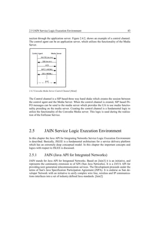 2.5 JAIN Service Logic Execution Environment                                               43

nection through the application server. Figure 2.4.2, shows an example of a control channel.
The control agent can be an application server, which utilizes the functionality of the Media
Server.




2.4.2 Convedia Media Server Control Channel [Msml].


The Control channel is a SIP based three way hand shake which creates the session between
the control agent and the Media Server. When the control channel is created, SIP based IN-
FO messages can be send to the media server which provides the UA to use media functio-
nality presiding on the media server. Creating the control channel is a fundamental logic to
utilize the functionality of the Convedia Media server. This logic is used during the realiza-
tion of the EnOcean Service.




2.5             JAIN Service Logic Execution Environment
In this chapter the Java API for Integrating Networks Service Logic Execution Environment
is described. Basically, JSLEE is a fundamental architecture for a service delivery platform
which has an extremely deep conceptual model. In this chapter the important concepts and
logics with respect to JSLEE is discussed.

2.5.1           JAIN (Java API for Integrated Networks)
JAIN stands for Java API for Integrated Networks. Based on [Jain3] it is an initiative, and
represents the community extension to of SJN (Sun Java Networks). It is a JAVA API for
providing next generation telecommunication services. The Development proceeds under the
terms of Sun's Java Specification Participation Agreement (JSPA). It is endorse as Sun de-
veloper Network with an initiative to unify complex wire line, wireless and IP communica-
tions interfaces into a set of industry defined Java standards. [Jain2]
 