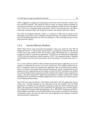 2.5 JAIN Service Logic Execution Environment                                                44

JAIN is supposed to integrate all existing types of networks, like IP networks, cellular, wire-
less and PSTN networks. This should be done by means of creating industry standards for
execution environments and interfaces for creating intelligent network services and applica-
tions. JAIN has a component-based architecture, which it has inherited from Java Beans
technology, meaning a robust and flexible environment with module architecture. [Jain2]

Java APIs for Integrated Networks (JAIN) is a collection of APIs that are based on Java
technology and provide access to telephone and data networks. The company Sun Microsys-
tems has introduced this extension of the Java platform in 1998 to develop network services
faster and easier. [Jain3]


2.5.2         Service Delivery Platform
JSLEE (Jain Service Logic Execution Environment), where Jain stands for Java API for
Integrated Network. As mentioned in [Sunj] JSLEE is a component model like EJB, Servlet
or JSP, and is most similar to EJB. The concept is J2EE technologies but is a specialized
component model for event driven applications. The SLEE can be implemented independent
of J2EE and used stand-alone without requiring a J2EE. The component model is designed
and developed to provide telecommunication service developers to develop much more ro-
bust.

It is a service delivery platform which provides telecommunication application service de-
velopers to implement the service in an event oriented way. The complete architecture de-
fines a component model for structuring the application logic of communications applica-
tions as a collection of reusable object-oriented components, and for composing these com-
ponents into more sophisticated services. Based on [Jain], the SLEE architecture also defines
the contract between these components and the container that will host these components at
runtime. The SLEE specification supports the development of highly available and scalable
distributed SLEE specification compliant application servers, but does not mandate any par-
ticular implementation strategy.

One of the most attractive features of the JSLEE architecture is that the applications may be
written once, and then deployed on any application server that complies with the SLEE
specification. In addition to the application component model, the SLEE specification also
defines the management interfaces used to administer the application server and the applica-
tion components executing within the application server. The JSLEE architecture provides a
highly adaptive and objects oriented based platform which makes it possible for developers
to implement service just like any other server based application but keeping in mind the
telecommunication requirements.
 