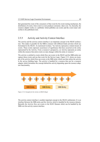 2.5 JAIN Service Logic Execution Environment                                                 49

that generated the event of the consumers of that event by the event-routing mechanism, the
distribution of events, from event to event producer-consumer, takes over. So, basically, the
resource adaptor works as a publisher which publishes out events and the event router sub-
scribes to the published event.




2.5.5            Activity and Activity Context Interface
The activity and the activity context interface is an important concept in the JSLEE architec-
ture. This makes it possible for the SBB to interact with different kinds activities which are
formulated in the JSLEE. As mentioned in [Jain], “An Activity represents a related stream of
events. These events represent occurrences of significance that have occurred on the entity
represented by the Activity. From a resource’s perspective, an Activity represents an entity
within the resource that emits events on state changes within the entity or resource.”
The activity is entitled to events which fires out events in the JSLEE and the SBB entity can
capture those events and use that event for the Service Logic. Figure 2.5.5, shows an exam-
ple of the activity which fires out events to the SBB entity which can then utilize the activity
in the service building logic. The activity is handled by a resource that can be a resource
adaptor which formulates the concept behind the activity depending upon the resource adap-
tors functionality.




Figure 2.5.4: Example for the Activity in JSLEE [Sunj]




The activity context interface is another important concept in the JSLEE architecture. It is an
interface between the SBB entity and the Activity which is handled by the resource domain.
Basically the Activity fires out events to the SLEE Domain which can be handled by the
SBB over the activity context interface.
 