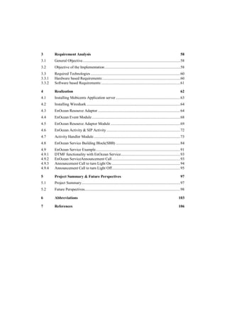 3       Requirement Analysis                                                                                              58
3.1     General Objective ................................................................................................. 58
3.2     Objective of the Implementation ........................................................................... 58
3.3     Required Technologies ......................................................................................... 60
3.3.1   Hardware based Requirements: ............................................................................. 60
3.3.2   Software based Requirements: .............................................................................. 61

4       Realization                                                                                                       62
4.1     Installing Mobicents Application server ................................................................ 63
4.2     Installing Wireshark ............................................................................................. 64
4.3     EnOcean Resource Adaptor .................................................................................. 64
4.4     EnOcean Event Module ........................................................................................ 68
4.5     EnOcean Resource Adaptor Module ..................................................................... 69
4.6     EnOcean Activity & SIP Activity ......................................................................... 72
4.7     Activity Handler Module ...................................................................................... 73
4.8     EnOcean Service Building Block(SBB) ................................................................ 84
4.9     EnOcean Service Example.................................................................................... 91
4.9.1   DTMF functionality with EnOcean Service........................................................... 93
4.9.2   EnOcean ServiceAnnouncement Call .................................................................... 93
4.9.3   Announcement Call to turn Light On .................................................................... 94
4.9.4   Announcement Call to turn Light Off.................................................................... 95

5       Project Summary & Future Perspectives                                                                             97
5.1     Project Summary .................................................................................................. 97
5.2     Future Perspectives............................................................................................... 98

6       Abbreviations                                                                                                   103

7       References                                                                                                      106
 