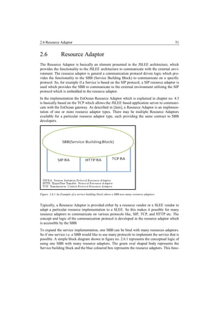 2.6 Resource Adaptor                                                                          51


2.6             Resource Adaptor
The Resource Adaptor is basically an element presented in the JSLEE architecture, which
provides the functionality to the JSLEE architecture to communicate with the external envi-
ronment. The resource adaptor is general a communication protocol driven logic which pro-
vides the functionality to the SBB (Service Building Block) to communicate on a specific
protocol. So, for example if a Service is based on the SIP protocol, a SIP resource adaptor is
used which provides the SBB to communicate to the external environment utilizing the SIP
protocol which is embedded in the resource adaptor.
In the implementation the EnOcean Resource Adaptor which is explained in chapter no. 4.3
is basically based on the TCP which allows the JSLEE based application server to communi-
cate with the EnOcean gateway. As described in [Jain], a Resource Adaptor is an implemen-
tation of one or more resource adaptor types. There may be multiple Resource Adaptors
available for a particular resource adaptor type, each providing the same contract to SBB
developers.




Figure 2.6.1 An Example of a service building block where a SBB uses many resource adaptors


Typically, a Resource Adaptor is provided either by a resource vendor or a SLEE vendor to
adapt a particular resource implementation to a SLEE. So this makes it possible for many
resource adaptors to communicate on various protocols like, SIP, TCP, and HTTP etc. The
concept and logic of the communication protocol is developed in the resource adaptor which
is accessible by the SBB.
To expand the service implementation, one SBB can be bind with many resources adaptors.
So if one service i.e. a SBB would like to use many protocols to implement the service that is
possible. A simple block diagram shown in figure no. 2.6.1 represents the conceptual logic of
using one SBB with many resource adaptors. The green oval shaped body represents the
Service building block and the blue coloured box represents the resource adaptors. This func-
 