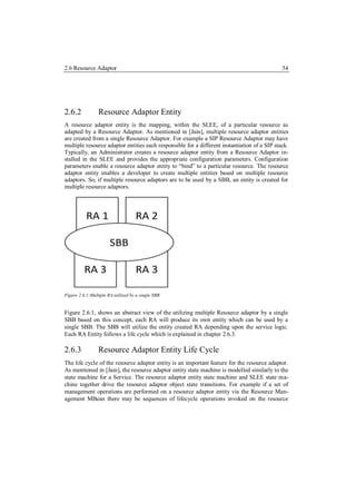 2.6 Resource Adaptor                                                                          54




2.6.2            Resource Adaptor Entity
A resource adaptor entity is the mapping, within the SLEE, of a particular resource as
adapted by a Resource Adaptor. As mentioned in [Jain], multiple resource adaptor entities
are created from a single Resource Adaptor. For example a SIP Resource Adaptor may have
multiple resource adaptor entities each responsible for a different instantiation of a SIP stack.
Typically, an Administrator creates a resource adaptor entity from a Resource Adaptor in-
stalled in the SLEE and provides the appropriate configuration parameters. Configuration
parameters enable a resource adaptor entity to “bind” to a particular resource. The resource
adaptor entity enables a developer to create multiple entities based on multiple resource
adaptors. So, if multiple resource adaptors are to be used by a SBB, an entity is created for
multiple resource adaptors.




Figure 2.6.1:Multiple RA utilized by a single SBB.


Figure 2.6.1, shows an abstract view of the utilizing multiple Resource adaptor by a single
SBB based on this concept, each RA will produce its own entity which can be used by a
single SBB. The SBB will utilize the entity created RA depending upon the service logic.
Each RA Entity follows a life cycle which is explained in chapter 2.6.3.

2.6.3            Resource Adaptor Entity Life Cycle
The life cycle of the resource adaptor entity is an important feature for the resource adaptor.
As mentioned in [Jain], the resource adaptor entity state machine is modelled similarly to the
state machine for a Service. The resource adaptor entity state machine and SLEE state ma-
chine together drive the resource adaptor object state transitions. For example if a set of
management operations are performed on a resource adaptor entity via the Resource Man-
agement MBean there may be sequences of lifecycle operations invoked on the resource
 