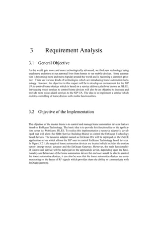 3             Requirement Analysis
3.1 General Objective
As the world gets more and more technologically advanced, we find new technology being
used more and more in our personal lives from homes to our mobile devices. Home automa-
tion is becoming more and more popular around the world and is becoming a common prac-
tice. There are various kinds of technologies which are introducing home automation tech-
nology. However, the objective in this respect will be to develop an environment for the SIP
UA to control home devices which is based on a service delivery platform known as JSLEE.
Introducing voice services to control home devices will also be an objective to increase and
provide more value added services to the SIP UA. The idea is to implement a service which
enables controlling of home devices with media functionalities.




3.2 Objective of the Implementation

The objective of the master thesis is to control and manage home automation devices that are
based on EnOcean Technology. The basic idea is to provide this functionality on the applica-
tion server i.e. Mobicents JSLEE. To realize this implementation a resource adapter is devel-
oped that will allow the SBB (Service Building Block) to control the EnOcean Technology
based devices. The resource adapter named as EnOcean RA will be deployed on the JSLEE
application server which allows the SIP user to control EnOcean Technology based devices.
In Figure 3.2.1, the required home automation devices are located which includes the motion
sensor, energy meter, actuator and the EnOcean Gateway. However, the main functionality
of control and service will be deployed on the application server, depending upon the func-
tionality and behaviour of the home automation device the end user would be able to control
the home automation devices, it can also be seen that the home automation devices are com-
municating on the bases of RF signals which provides them the ability to communicate with
EnOcean gateway.
 