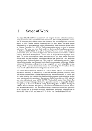1             Scope of Work
The scope of the Master Thesis research work is to integrate the home automation communi-
cating architecture to the telecommunication architecture. The research provides the founda-
tion of developing value added services for controlling and monitoring home automation
devices by a SIP (Session Initiation Protocol) [3261] UA (User Agent). The work demon-
strates a service by which a user can control and manage the home automation devices based
on EnOcean Technology by a SIP UA. The home automation devices are based on actuators
and sensors. The initial part of the thesis work is to develop an EnOcean Resource Adaptor
on the bases of JAIN SLEE (Java API for Integrated Networks Service Logic Execution
Environment) [Jain], this allows the Application Server to communicate with the EnOcean
Gateway. To evaluate the integration, a service based on the specification of [Jain] is devel-
oped. The service is developed to control the home devices like lamp, motion sensor and
energy meter with add on media functionality like an IVR (Interactive Voice Response)
system to control the house hold devices. This scenario of implementation provides a possi-
bility of integrating the smart home devices to the telecommunication architecture. A further
extension of this research work can be to set up a completely new set of value added services
through which a user can demonstrate services like controlling their house hold devices
which include light, motion sensors, energy meter by mobile devices.
The control of these devices is introduced as a service for the SIP UA. The research work
provides the possibility of more services for the user like IVR system for controlling house
hold devices, announcement calls for motion detection, announcement calls for various sen-
sors in the home etc. The complete functionality of integrating the home automation devices
to the telecommunication architecture depends upon the EnOcean Gateway which is an Ac-
cess point and industrial name is BSC-BAP-TX (Wireless Bolt Access Point) [Bscb]. The
gateway provision provides a possibility of an application server to be integrated to the EnO-
cean gateway on the bases of TCP/IP [1180], the handling of the TCP/IP is done by the
EnOcean Resource Adaptor. The gateway can communicate with home automation devices
over RF (Radio Frequency). As, the communication is established between the application
server, services can be developed by which management, monitoring, controlling can be
done by SIP UA or a Web user based on HTTP (Hyper Text Transfer Protocol) [2616].
 