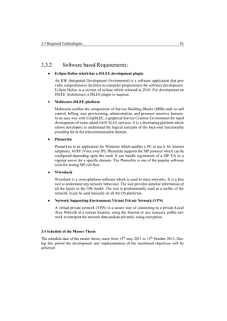 3.3 Required Technologies                                                                 61




3.3.2        Software based Requirements:
       Eclipse Helios which has a JSLEE development plugin
        An IDE (Integrated Development Environment) is a software application that pro-
        vides comprehensive facilities to computer programmers for software development.
        Eclipse Helios is a version of eclipse which released in 2010. For development on
        JSLEE Architecture, a JSLEE plugin is required.
       Mobicents JSLEE platform
        Mobicents enables the composition of Service Building Blocks (SBB) such as call
        control, billing, user provisioning, administration, and presence sensitive features.
        In an easy way with EclipSLEE, a graphical Service Creation Environment for rapid
        development of value added JAIN SLEE services. It is a developing platform which
        allows developers to understand the logical concepts of the back-end functionality
        presiding for in the telecommunication domain.
       Phonerlite
        PhonerLite is an application for Windows which enables a PC to use it for internet
        telephony, VOIP (Voice over IP). Phonerlite supports the SIP protocol which can be
        configured depending upon the need. It can handle registration of a SIP UA to a
        register server for a specific domain. The Phonerlite is one of the popular software
        tools for testing SIP call flow.
       Wireshark
        Wireshark is a cross-platform software which is used to trace networks. It is a fine
        tool to understand any network behaviour. The tool provides detailed information of
        all the layers in the OSI model. The tool is predominantly used as a sniffer of the
        network. It can be used basically on all the OS platforms.
       Network Supporting Environment Virtual Private Network (VPN)
        A virtual private network (VPN) is a secure way of connecting to a private Local
        Area Network at a remote location, using the Internet or any unsecure public net-
        work to transport the network data packets privately, using encryption.


3.4 Schedule of the Master Thesis
The schedule date of the master thesis, starts from 15th may 2011 to 14th October 2011. Dur-
ing this period the development and implementation of the mentioned objectives will be
achieved.
 