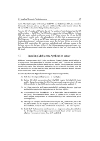 4.1 Installing Mobicents Application server                                                  63

ments. After deploying the EnOcean RA, the SIP RA and the EnOcean SBB, the connection
between the EnOcean gateway and the AS is established. The control channel between the
AS and the MS is also created during the time of deployment.
Now, the SIP UA, makes a SIP call to the AS. The handling of control channel and the SIP
call flow is done by the SIP RA. The SIP RA fires events to the EnOcean SBB; the EnOcean
SBB calls back a method to utilize the event. A RTP flows between the UA and the MS
which makes it possible to play a file uploaded on the MS. This file is an announcement call.
The UA presses “1” on his or her SIP based equipment and another announcement call is
heard and simultaneously a telegram message is sent. The EnOcean RA fires an event to the
EnOcean SBB which utilizes this event on a method and sends a telegram message to the
EnOcean gateway. On the bases of [Eepv2], the EnOcean gateway reads this telegram mes-
sage. The telegram message is send to the actuator to turn the light “on”; this is send over the
RF signal.



4.1           Installing Mobicents Application server
Mobicents is an open source VoIP (voice over Internet Protocol) platform which indulges in
bringing several kinds sub-projects to integrate with each other. Overtime the Mobicents
developing community has expanded which makes it possible for developers and researcher
enhance their skills. The Mobicents Application Server is basically developed over the
JBOSS architecture. In other sense it is a JBOSS server which is enhanced with the function-
alities related to the JSLEE architecture.
To install the Mobicents Application following are the initial requirements:
    1) JDK (Java Development Kit) version 5 or even higher.
    2) Eclipse IDE which also consists of an EclipSLEE plug-in, the EclipSLEE plugin
       enables the developer to develop JSLEE projects much more conveniently. It is an
       IDE specifically for the JSLEE developers for more information see [Mobi1].
    3) An Eclipse plug-in for ANT is also required which enables the developer to package
       and then also to deploy the deployment unit as described in [Jain].
    4) After this installation, the mobicents can be downloaded from the mobicents web-
       site [Mobi]. The downloaded folder consists of various service examples and re-
       source adaptor examples based on various service logics and communication proto-
       cols respectively.
    5) The step is to set up the path variable specifically JBOSS_HOME to the path of the
       JBOSS bin folder and also the path variable of the JAVA_HOME to the path of the
       Java bin folder. However in the newer version Mobicents 2.4.1 this is not required.
    6) Install SVN (Subversion) as a software tool as a plug-in on eclipse, this will allow
       the developer to access the open source mobicents based services and resource
       adaptors. For more information about SVN see [Subv].
 
