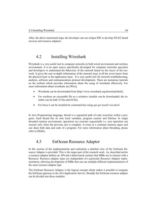 4.2 Installing Wireshark                                                                     64

After, the above mentioned steps, the developer can use eclipse IDE to develop JSLEE based
services and resource adaptors.




        4.2          Installing Wireshark
Wireshark is a very useful tool to computer networks in both wired environment and wireless
environment. It is an open source specifically developed for computer networks specialist
and developers to understand the behaviour of the network based on the traces of the net-
work. It gives the user in-depth information of the network layer at all the seven layers from
the physical layer to the application layer. It is very useful tool for network troubleshooting,
analysis, software and communications protocol development. There are numerous tutorials
on the website which provides information about the using of wireshark effectively. For
more information about wireshark see [Wire].
        Wireshark can be downloaded from [http://www.wireshark.org/download.html].
        For windows an executable file as a windows installer can be downloaded, the in-
         staller can be both 32 bits and 64 bits.
        For linux it can be installed by command line using apt-get install wireshark


In Java Programming language, thread is a sequential path of code execution within a pro-
gram. Each thread has its own local variables, program counter and lifetime. In single
threaded runtime environment, operations are executes sequentially i.e. next operation can
execute only when the previous one is complete. It exists in a common memory space and
can share both data and code of a program. For more information about threading, please
refer to [Multi].



        4.3           EnOcean Resource Adaptor
In this section of the implementation and realization a detailed view of the EnOcean Re-
source Adaptor is provided. This is the major part of the research work. As, described earlier
a resource adaptor defines an API and a behavioural contract that SBBs use to interact with a
Resource. Resource adaptor types are independent of a particular Resource Adaptor imple-
mentation, allowing development of SBBs that can use multiple different implementations of
the same resource adaptor type.
The EnOcean Resource Adaptor is the logical concept which makes it possible to integrate
the EnOcean gateway to the AS (Application Server). Broadly the EnOcean resource adaptor
can be divided into three modules:
 