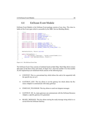 4.4 EnOcean Event Module                                                                   68


         4.4            EnOcean Event Module
EnOcean Event Module or the EnOcean Event package consists of one class. This class in-
habits all the Event types which is accessible by the SBB ( Service Building Block).




Figure 4.4.1: The EnOcean Event Class


The EnOcean Event Class consists of methods based on Hash Map. Hash Map allows tostore
data types on the basis of key and values. In figure 4.6.1, from line number 16 to line number
20, the required keys are initialized which consists of the following keys:

         CONTENT: This is a conventional key which allows the code to be sequential with
          the specific key set as 0.


         GATEWAY_LIST: This ley allows to set the gateway list which allows the Re-
          source Adaptor to communicate with many gateways

         ENOCEAN_TELEGRAM: This key allows to send out telegram messages


         GATEWAY_ID: As, many gateways can communicate with the EnOcean Resource
          Adaptor, a specific gateway id is generated.


         READY_MESSAGE: This key allows storing the ready message string which is re-
          ceived from the EnOcean Gateway.
 