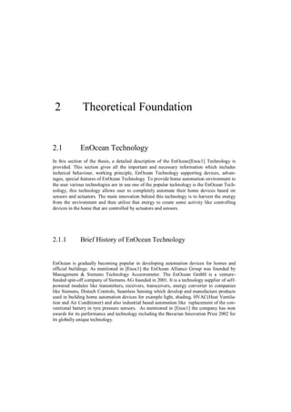 2            Theoretical Foundation


2.1          EnOcean Technology
In this section of the thesis, a detailed description of the EnOcean[Enoc1] Technology is
provided. This section gives all the important and necessary information which includes
technical behaviour, working principle, EnOcean Technology supporting devices, advan-
tages, special features of EnOcean Technology. To provide home automation environment to
the user various technologies are in use one of the popular technology is the EnOcean Tech-
nology, this technology allows user to completely automate their home devices based on
sensors and actuators. The main innovation behind this technology is to harvest the energy
from the environment and then utilize that energy to create some activity like controlling
devices in the home that are controlled by actuators and sensors.




2.1.1        Brief History of EnOcean Technology


EnOcean is gradually becoming popular in developing automation devices for homes and
official buildings. As mentioned in [Enoc1] the EnOcean Alliance Group was founded by
Management & Siemens Technology Acceorometer. The EnOcean GmbH is a venture-
funded spin-off company of Siemens AG founded in 2001. It is a technology supplier of self-
powered modules like transmitters, receivers, transceivers, energy converter to companies
like Siemens, Distech Controls, Seamless Sensing which develop and manufacture products
used in building home automation devices for example light, shading, HVAC(Heat Ventila-
tion and Air Conditioner) and also industrial based automation like replacement of the con-
ventional battery in tyre pressure sensors. As mentioned in [Enoc1] the company has won
awards for its performance and technology including the Bavarian Innovation Prize 2002 for
its globally unique technology.
 