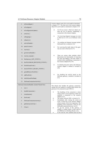 4.5 EnOcean Resource Adaptor Module                                                                  70

     3.   raUnconfigure( )                      resource adaptor entity life cycle model as described
                                                in chapter 2.5.7. The other one is the resource adaptor
     4.   raConfigure( )                        object life cycle model as mentioned in chapter 2.5.8

     5.   raConfigurationUpdate( )                        At (14) an event is fired out which con-
                                                           tains the list of gateway establishing a
                                                           connection to the resource adaptor.
     6.   raActive( )
                                                           For receiving telegram messages an event
     7.   raStopping( )
                                                           is fired out at (15) as an EnOcean event
                                                           (3).
     8.   raInactive( )
                                                          For sending out telegram message another
     9.   activityEnded( )
                                                           EnOceanEvent is created at (16).
     10. queryLivenes( )
                                                          For receiving the ready status of the gate-
                                                           way an event is fired out at (17).
     11. Activity( )

     12. getActivityHandle( )

     13. Activity created( )                              There are various other methods which
                                                           demonstrate the functionality of removing
     14. fireGateway_LIST_EVENT( )                         free port and adding a free port which is
                                                           invoked while establishing a connection to
                                                           the resource adaptor(18), (19).
     15. fireTELEGRAM_RECEIVED_EVENT( )
                                                          To initialize the ports with in the EnOcean
     16. fireEnOceanEvent( )
                                                           resource adaptor a method is invoked at
                                                           (20).
     17. fireGATEWAY_READY_EVENT( )

     18. getandRemoveFreePort( )

     19. addFreePort( )                                   For handling the activity based on the
                                                           EnOcean gateway a method is invoked at
     20. initEnOceanPortMap()                              (21).

     21. EnOceanConnectionActivity( )

GatewayConnectionHandler extends Thread Class
                                                This thread class handles the gateway connection,
     1.   run ( )                               initially the run method is invoked which allows the
                                                gateway to be connected on port 2001(1).
     2.   handleConnection( )
                                                          The handling of the connection is done
                                                           which creates a list of gateways which can
     3.   closeSockets()
                                                           establish a connection to the resource
                                                           adaptor at (2).
     4.   fireEvent()
                                                          The socket with port 2001 is closed at (3).
                                                          Immediately after closing the socket an
     5.   EnOceanConnectionActivity( )
                                                           event is fired out to the resource adaptor
                                                           which consists of the list of gateways. The
     6.   getGatewayActivity( )
                                                           handling of the connection is done by the
                                                           EnOceanConnectionActivity( ) at (5).
     7.   Close( )
                                                          To get the activity of the gateway a
                                                           method is created which is later used by
                                                           the SBB(Service Building Block) at (6).
                                                          In the end the close method closes all the
 