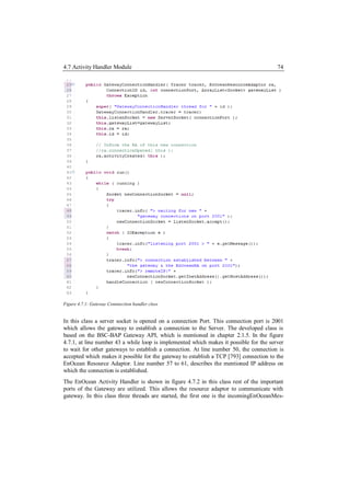 4.7 Activity Handler Module                                                             74




Figure 4.7.1: Gateway Connnection handler class


In this class a server socket is opened on a connection Port. This connection port is 2001
which allows the gateway to establish a connection to the Server. The developed class is
based on the BSC-BAP Gateway API, which is mentioned in chapter 2.1.5. In the figure
4.7.1, at line number 43 a while loop is implemented which makes it possible for the server
to wait for other gateways to establish a connection. At line number 50, the connection is
accepted which makes it possible for the gateway to establish a TCP [793] connection to the
EnOcean Resource Adaptor. Line number 57 to 61, describes the mentioned IP address on
which the connection is established.
The EnOcean Activity Handler is shown in figure 4.7.2 in this class rest of the important
ports of the Gateway are utilized. This allows the resource adaptor to communicate with
gateway. In this class three threads are started, the first one is the incomingEnOceanMes-
 