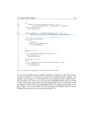 4.7 Activity Handler Module                                                            76




Figure 4.7.3: EnOceanActivityHandler Class showing the handling of the threads.


As soon as the EnOcean Resource Adaptor establishes a connection on port 2001 which is
explained by figure 4.7.1, a message is sent out by the EnOcean Resource Adaptor. This
message is seen in figure 4.7.4; line number 90, which actually shows the accepted connec-
tion, the system time clock of the server and the messageReceievePort this port number
(≥2100). This scenario actually allows the EnOcean gateway to know on which port to send
out telegram messages which is the messageReceivePort. The sending of the message can be
seen in figure 4.7.4 on line number 90. In the same figure, the required method to get the
EnOcean Connection Activity is invoked on line number 118.
 