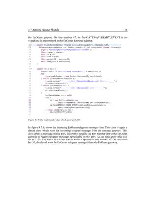 4.7 Activity Handler Module                                                                 78

the EnOcean gateway. On line number 47, the fire-GATEWAY_READY_EVENT is in-
voked and is implemented in the EnOcean Resource adaptor.




Figure 4.7.5: The ready handler class which opens port 2003.


In figure 4.7.6, shows the incoming EnOcean telegram message class. This class is again a
thread class which waits for incoming telegram message from the enocean gateway. This
class opens a message receive port, this port is actually the port number sent to the EnOcean
gateway to receive telegram messages specifically on this port. As, an initial port value it is
set as 2100. The socket is a server socket which is opened on line number 35. On line num-
ber 50, the thread waits for EnOcean telegram messages from the EnOcean gateway.
 