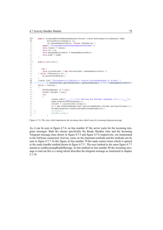 4.7 Activity Handler Module                                                                             79




Figure 4.7.6: The class which implements the incoming class which waits for incoming telegram message


As, it can be seen in figure 4.7.6, on line number 47 the server waits for the incoming tele-
gram messages. Both the classes specifically the Ready Handler class and the Incoming
Telegram message class shown in figure 4.7.5 and figure 4.7.6 respectively, are instantiated
in the EnOcean connection Activity, some on the important methods and the methods can be
seen in figure 4.7.7. In this figure, at line number 70 the ready socket closes which is opened
in the ready handler method shown in figure 4.7.5. The next method in the same figure 4.7.7
named as readIncomingReadyMessage. In this method on line number 80 the incoming mes-
sage is read out this is a string which describes the telegram message as mentioned in chapter
2.1.10.
 