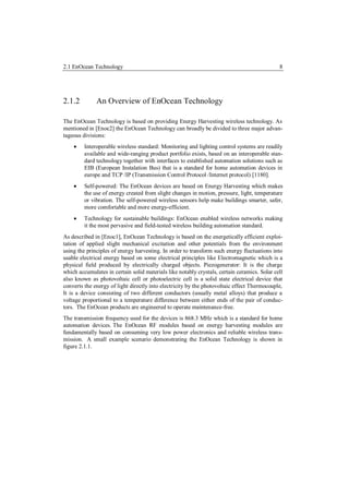 2.1 EnOcean Technology                                                                        8




2.1.2         An Overview of EnOcean Technology

The EnOcean Technology is based on providing Energy Harvesting wireless technology. As
mentioned in [Enoc2] the EnOcean Technology can broadly be divided to three major advan-
tageous divisions:
        Interoperable wireless standard: Monitoring and lighting control systems are readily
         available and wide-ranging product portfolio exists, based on an interoperable stan-
         dard technology together with interfaces to established automation solutions such as
         EIB (European Instalation Bus) that is a standard for home automation devices in
         europe and TCP /IP (Transmission Control Protocol /Internet protocol) [1180].
        Self-powered: The EnOcean devices are based on Energy Harvesting which makes
         the use of energy created from slight changes in motion, pressure, light, temperature
         or vibration. The self-powered wireless sensors help make buildings smarter, safer,
         more comfortable and more energy-efficient.
        Technology for sustainable buildings: EnOcean enabled wireless networks making
         it the most pervasive and field-tested wireless building automation standard.
As described in [Enoc1], EnOcean Technology is based on the energetically efficient exploi-
tation of applied slight mechanical excitation and other potentials from the environment
using the principles of energy harvesting. In order to transform such energy fluctuations into
usable electrical energy based on some electrical principles like Electromagnetic which is a
physical field produced by electrically charged objects. Piezogenerator: It is the charge
which accumulates in certain solid materials like notably crystals, certain ceramics. Solar cell
also known as photovoltaic cell or photoelectric cell is a solid state electrical device that
converts the energy of light directly into electricity by the photovoltaic effect Thermocouple,
It is a device consisting of two different conductors (usually metal alloys) that produce a
voltage proportional to a temperature difference between either ends of the pair of conduc-
tors. The EnOcean products are engineered to operate maintenance-free.
The transmission frequency used for the devices is 868.3 MHz which is a standard for home
automation devices. The EnOcean RF modules based on energy harvesting modules are
fundamentally based on consuming very low power electronics and reliable wireless trans-
mission. A small example scenario demonstrating the EnOcean Technology is shown in
figure 2.1.1.
 