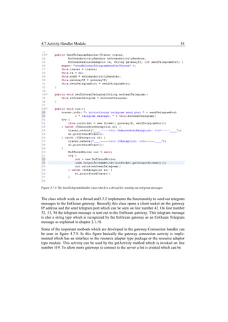 4.7 Activity Handler Module                                                                      81




Figure 4.7.8 The SendTelegramHandler class which is a thread for sending out telegram messages


The class which work as a thread and3.3.2 implements the functionality to send out telegram
messages to the EnOcean gateway. Basically this class opens a client socket on the gateway
IP address and the send telegram port which can be seen on line number 42. On line number
52, 53, 54 the telegram message is sent out to the EnOcean gateway. This telegram message
is also a string type which is recognized by the EnOcean gateway as an EnOcean Telegram
message as explained in chapter 2.1.10.
Some of the important methods which are developed in the gateway Connection handler can
be seen in figure 4.7.9. In this figure basically the gateway connection activity is imple-
mented which has an interface in the resource adapter type package or the resource adaptor
type module. This activity can be used by the getActivity method which is invoked on line
number 119. To allow more gateways to connect to the server a list is created which can be
 