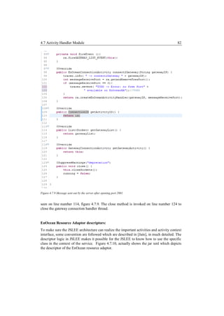 4.7 Activity Handler Module                                                               82




Figure 4.7.9 Message sent out by the server after opening port 2001


seen on line number 114, figure 4.7.9. The close method is invoked on line number 124 to
close the gateway connection handler thread.


EnOcean Resource Adaptor descriptors:
To make sure the JSLEE architecture can realize the important activities and activity context
interface, some convention are followed which are described in [Jain], in much detailed. The
descriptor logic in JSLEE makes it possible for the JSLEE to know how to use the specific
class in the context of the service. Figure 4.7.10, actually shows the jar xml which depicts
the descriptor of the EnOcean resource adaptor.
 