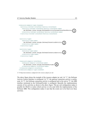 4.7 Activity Handler Module                                                              83




4.7.10 Important interfaces configured in the resource adaptor jar xml.


The above figure shows the example of the resource adaptor jar xml. At “1”, the EnOcean
Activity Context Interface is configured. At “2”, the gateway connection activity is config-
ured. At “3”, the EnOcean connection activity is configured and in the end at “3”, the SBB
interface mentioned as the EnOceanProvider is configured. Basically the implementation
consists of two activities as shown in the above figure. This jar xml configuration makes it
possible for JSLEE to realize which activity is to be used while the implementation of the
EnOcean SBB. This configuration makes it sure that the events are to be fired over these
activities.
 
