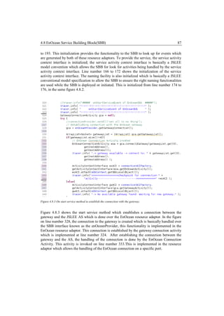 4.8 EnOcean Service Building Block(SBB)                                                    87

to 193. This initialization provides the functionality to the SBB to look up for events which
are generated by both of these resource adaptors. To provide the service, the service activity
context interface is initialized; the service activity context interface is basically a JSLEE
model convention which allows the SBB for look for activities being handled by the service
activity context interface. Line number 166 to 172 shows the initialization of the service
activity context interface. The naming facility is also initialized which is basically a JSLEE
conventional model specification to allow the SBB to ensure the right naming functionalities
are used while the SBB is deployed or initiated. This is initialized from line number 174 to
176, in the same figure 4.8.2.




Figure 4.8.3 On start service method to establish the connection with the gateway.


Figure 4.8.3 shows the start service method which establishes a connection between the
gateway and the JSLEE AS which is done over the EnOcean resource adaptor. In the figure
on line number 328, the connection to the gateway is created which is basically handled over
the SBB interface known as the enOceanProvider, this functionality is implemented in the
EnOcean resource adaptor. This connection is established by the gateway connection activity
which is implemented at line number 324. After establishing the connection between the
gateway and the AS, the handling of the connection is done by the EnOcean Connection
Activity. This activity is invoked on line number 333.This is implemented in the resource
adaptor which allows the handling of the EnOcean connection on a specific port.
 