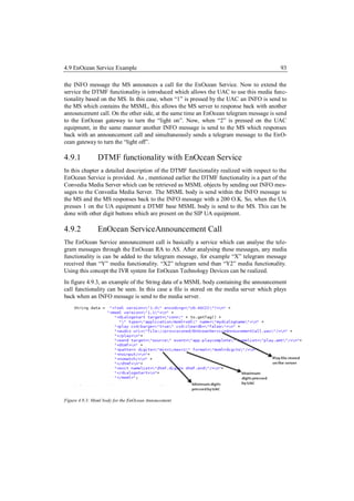 4.9 EnOcean Service Example                                                               93

the INFO message the MS announces a call for the EnOcean Service. Now to extend the
service the DTMF functionality is introduced which allows the UAC to use this media func-
tionality based on the MS. In this case, when “1” is pressed by the UAC an INFO is send to
the MS which contains the MSML, this allows the MS server to response back with another
announcement call. On the other side, at the same time an EnOcean telegram message is send
to the EnOcean gateway to turn the “light on”. Now, when “2” is pressed on the UAC
equipment, in the same manner another INFO message is send to the MS which responses
back with an announcement call and simultaneously sends a telegram message to the EnO-
cean gateway to turn the “light off”.

4.9.1           DTMF functionality with EnOcean Service
In this chapter a detailed description of the DTMF functionality realized with respect to the
EnOcean Service is provided. As , mentioned earlier the DTMF functionality is a part of the
Convedia Media Server which can be retrieved as MSML objects by sending out INFO mes-
sages to the Convedia Media Server. The MSML body is send within the INFO message to
the MS and the MS responses back to the INFO message with a 200 O.K. So, when the UA
presses 1 on the UA equipment a DTMF base MSML body is send to the MS. This can be
done with other digit buttons which are present on the SIP UA equipment.

4.9.2           EnOcean ServiceAnnouncement Call
The EnOcean Service announcement call is basically a service which can analyse the tele-
gram messages through the EnOcean RA to AS. After analysing these messages, any media
functionality is can be added to the telegram message, for example “X” telegram message
received than “Y” media functionality. “X2” telegram send than “Y2” media functionality.
Using this concept the IVR system for EnOcean Technology Devices can be realized.
In figure 4.9.3, an example of the String data of a MSML body containing the announcement
call functionality can be seen. In this case a file is stored on the media server which plays
back when an INFO message is send to the media server.




Figure 4.9.3: Msml body for the EnOcean Annoucement
 