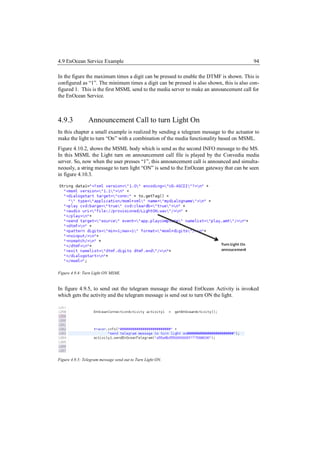 4.9 EnOcean Service Example                                                              94

In the figure the maximum times a digit can be pressed to enable the DTMF is shown. This is
configured as “1”. The minimum times a digit can be pressed is also shown, this is also con-
figured 1. This is the first MSML send to the media server to make an announcement call for
the EnOcean Service.



4.9.3           Announcement Call to turn Light On
In this chapter a small example is realized by sending a telegram message to the actuator to
make the light to turn “On” with a combination of the media functionality based on MSML.
Figure 4.10.2, shows the MSML body which is send as the second INFO message to the MS.
In this MSML the Light turn on announcement call file is played by the Convedia media
server. So, now when the user presses “1”, this announcement call is announced and simulta-
neously, a string message to turn light “ON” is send to the EnOcean gateway that can be seen
in figure 4.10.3.




Figure 4.9.4: Turn Light ON MSML


In figure 4.9.5, to send out the telegram message the stored EnOcean Activity is invoked
which gets the activity and the telegram message is send out to turn ON the light.




Figure 4.9.5: Telegram message send out to Turn Light ON.
 