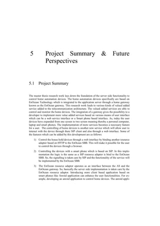 5             Project Summary & Future
               Perspectives


5.1 Project Summary

The master thesis research work lays down the foundation of the server side functionality to
control home automation devices. The home automation devices specifically are based on
EnOcean Technology which is integrated to the application server through a home gateway
known as the EnOcean gateway. This research work leads to various kinds of valued added
service added to the telecommunication architecture. The valued added services are able to
control and monitor the home devices. The integration of a gateway gives the possibility to a
developer to implement more value added services based on various means of user interface
which can be a web service interface or a Smart phone based interface. As, today the user
devices have expanded from one screen to two screen meaning thereby a personal computer,
laptop and smart phones. The implementation of more services becomes a necessary feature
for a user. The controlling of home devices is another new service which will allow user to
interact with the device through there SIP client and also through a web interface. Some of
the features which can be added by this development are as follows:
     1) Control the house hold devices through a web interface by binding another resource
        adaptor based on HTTP to the EnOcean SBB. This will make it possible for the user
        to control the devices through a browser.
     2) Controlling the devices with a smart phone which is based on SIP. In this imple-
        mentation the logic is the same as a SIP resource adaptor is bind to the EnOcean
        SBB. So, the signalling is taken care by SIP and the functionality of the service will
        be implemented by the EnOcean SBB.
     3) The EnOcean resource adaptor operates as an interface between the AS and the
        EnOcean gateway. So, basically the server side implementation is taken care by the
        EnOcean resource adaptor. Introducing more client based application based on
        smart phones like Anroid application can enhance the user functionalities. For ex-
        ample, developing an anroid application to control home devices. The anroid appli-
 