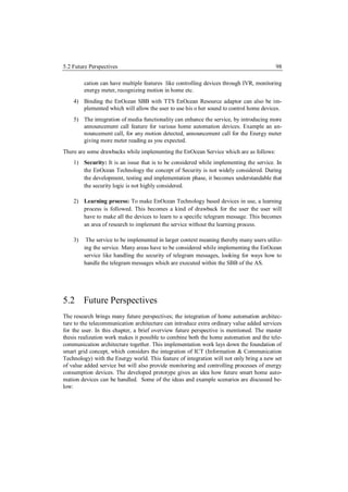 5.2 Future Perspectives                                                                  98

         cation can have multiple features like controlling devices through IVR, monitoring
         energy meter, recognizing motion in home etc.
    4) Binding the EnOcean SBB with TTS EnOcean Resource adaptor can also be im-
       plemented which will allow the user to use his o her sound to control home devices.
    5) The integration of media functionality can enhance the service, by introducing more
       announcement call feature for various home automation devices. Example an an-
       nouncement call, for any motion detected, announcement call for the Energy meter
       giving more meter reading as you expected.
There are some drawbacks while implementing the EnOcean Service which are as follows:
    1) Security: It is an issue that is to be considered while implementing the service. In
       the EnOcean Technology the concept of Security is not widely considered. During
       the development, testing and implementation phase, it becomes understandable that
       the security logic is not highly considered.

    2) Learning process: To make EnOcean Technology based devices in use, a learning
       process is followed. This becomes a kind of drawback for the user the user will
       have to make all the devices to learn to a specific telegram message. This becomes
       an area of research to implement the service without the learning process.

    3)    The service to be implemented in larger context meaning thereby many users utiliz-
         ing the service. Many areas have to be considered while implementing the EnOcean
         service like handling the security of telegram messages, looking for ways how to
         handle the telegram messages which are executed within the SBB of the AS.




5.2 Future Perspectives
The research brings many future perspectives; the integration of home automation architec-
ture to the telecommunication architecture can introduce extra ordinary value added services
for the user. In this chapter, a brief overview future perspective is mentioned. The master
thesis realization work makes it possible to combine both the home automation and the tele-
communication architecture together. This implementation work lays down the foundation of
smart grid concept, which considers the integration of ICT (Information & Communication
Technology) with the Energy world. This feature of integration will not only bring a new set
of value added service but will also provide monitoring and controlling processes of energy
consumption devices. The developed prototype gives an idea how future smart home auto-
mation devices can be handled. Some of the ideas and example scenarios are discussed be-
low:
 