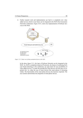 5.2 Future Perspectives                                                                    99

         Further research work and implementation can lead to a completely new value
          added services which in near future can be integrated to the NGN (Next Generation
          Networks) architecture. Figure 4.10.1, shows the implementation of EnOcean Ser-
          vices to the NGN.




                                        EnOcean
                                        Gateway

                                    EnOcean Network

                                                                     AS




                    Packet Network with QOS & Security                    CS


                                                        Packet switched
                                                                  radio
           AS: Application Server
           BS: Base Station
           CS:Call Server                                         BS
           QOS:Quality of Service



Figure 5.2.1: Future view of home automation devices in the NGN


          In the above figure 5.2.1, the logic of EnOcean Networks can be integrated to the
          NGN. As, NGN is completely based on IP networks, the feature of combining EnO-
          cean based technology to the architecture can open doors for new possibilities of
          value added services. To make this possible the client devices will also play an im-
          portant role. As, today the uses of smart devices like smart phones is increasing
          widely. The functionality of the smart phone devices also becomes important. The
          next scenario demonstrates the integration of smart phone devices.
 