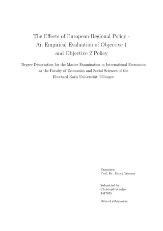 The Eﬀects of European Regional Policy -
An Empirical Evaluation of Objective 1
and Objective 2 Policy
Degree Dissertation for the Master Examination in International Economics
at the Faculty of Economics and Social Sciences of the
Eberhard Karls Universität Tübingen
Examiner:
Prof. Dr. Georg Wamser
Submitted by:
Christoph Schulze
3447835
Date of submission:
 