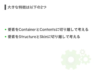大きな特徴は以下の2つ 
要素をContainerとContentsに切り離して考える 
要素をStructureとSkinに切り離して考える 
 