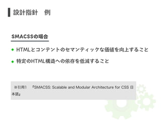 設計指針　例 
SMACSSの場合 
HTMLとコンテントのセマンティックな価値を向上すること 
特定のHTML構造への依存を低減すること 
※引用1　『SMACSS: Scalable and Modular Architecture for CSS 日 
本語』 
 