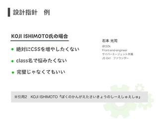 設計指針　例 
KOJI ISHIMOTO氏の場合 
絶対にCSSを増やしたくない 
class名で悩みたくない 
完璧じゃなくてもいい 
石本 光司 
@t32k 
Front-end-engineer 
サイバーエージェント所属 
JS Girl　ファウンダー 
※引用2　KOJI ISHIMOTO『ぼくのかんがえたさいきょうのしーえしゅえしゅ』 
 