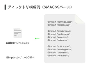 ディレクトリ構成例（SMACSSベース） 
common.scss 
@importして1つのCSSに 
@import "normlize.scss"; 
@import “helper.scss”; 
! 
@import "header.scss"; 
@import "footer.scss"; 
@import "main.scss"; 
@import "side.scss"; 
! 
@import "button.scss"; 
@import "heading.scss"; 
@import "table.scss"; 
@import "form.scss"; 
 