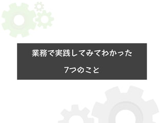 業務で実践してみてわかった 
7つのこと 
 