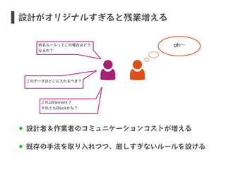 設計がオリジナルすぎると残業増える 
設計者＆作業者のコミュニケーションコストが増える 
既存の手法を取り入れつつ、厳しすぎないルールを設ける 
S 
命名ルールってこの場合はどう 
なるの？ 
このデータはどこに入れるべき？ 
これはElement ? 
それともBlockかな？ 
oh… 
 