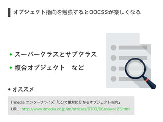 オブジェクト指向を勉強するとOOCSSが楽しくなる 
スーパークラスとサブクラス 
複合オブジェクト　など 
S 
オススメ 
ITmedia エンタープライズ『5分で絶対に分かるオブジェクト指向』 
URL : http://www.itmedia.co.jp/im/articles/0703/06/news125.html 
 