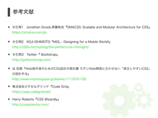 S 参考文献 
※引用1　Jonathan Snook,斉藤祐也『SMACSS: Scalable and Modular Architecture for CSS』 
https://smacss.com/ja 
※引用2　KOJI ISHIMOTO『MOL - Designing for a Mobile World!』 
http://t32k.me/mol/log/the-perfect-css-i-thought/ 
※引用3　Twitter『 Bootstrap』 
http://getbootstrap.com/ 
谷 拓樹『Web制作者のためのCSS設計の教科書 モダンWeb開発に欠かせない「修正しやすいCSS」 
の設計手法』 
http://www.impressjapan.jp/books/1113101128 
株式会社ピクセルグリッド『Code Grid』 
https://app.codegrid.net/ 
Harry Roberts『CSS Wizardly』 
http://csswizardry.com/ 
 