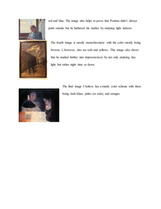 red and blue. The image also helps to prove that Pourtau didn’t always 
paint outside but he furthered his studies by studying light indoors. 
The fourth image is mostly monochromatic with the color mostly being 
browns. I, however, also see reds and yellows. This image also shows 
that he studied further into impressionism by not only studying day 
light but rather night time or dawn. 
The final image I believe has a triadic color scheme with there 
being dark blues, pinks (or reds), and oranges. 
