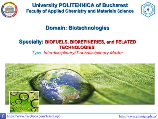 University POLITEHNICA of BucharestUniversity POLITEHNICA of Bucharest
Faculty of Applied Chemistry and Materials ScienceFaculty of Applied Chemistry and Materials Science
http://www.chimie.upb.ro/https://www.facebook.com/fcasm.upb
Domain: BiotechnologiesDomain: Biotechnologies
Specialty:Specialty: BIOFUELS, BIOREFINERIES, and RELATEDBIOFUELS, BIOREFINERIES, and RELATED
TECHNOLOGIESTECHNOLOGIES
Type: Interdisciplinary/Transdisciplinary Master
 